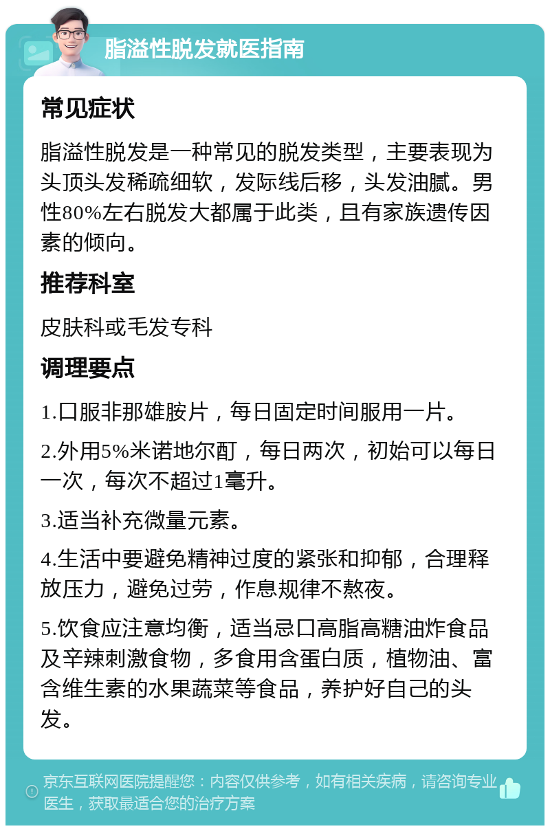 脂溢性脱发就医指南 常见症状 脂溢性脱发是一种常见的脱发类型，主要表现为头顶头发稀疏细软，发际线后移，头发油腻。男性80%左右脱发大都属于此类，且有家族遗传因素的倾向。 推荐科室 皮肤科或毛发专科 调理要点 1.口服非那雄胺片，每日固定时间服用一片。 2.外用5%米诺地尔酊，每日两次，初始可以每日一次，每次不超过1毫升。 3.适当补充微量元素。 4.生活中要避免精神过度的紧张和抑郁，合理释放压力，避免过劳，作息规律不熬夜。 5.饮食应注意均衡，适当忌口高脂高糖油炸食品及辛辣刺激食物，多食用含蛋白质，植物油、富含维生素的水果蔬菜等食品，养护好自己的头发。