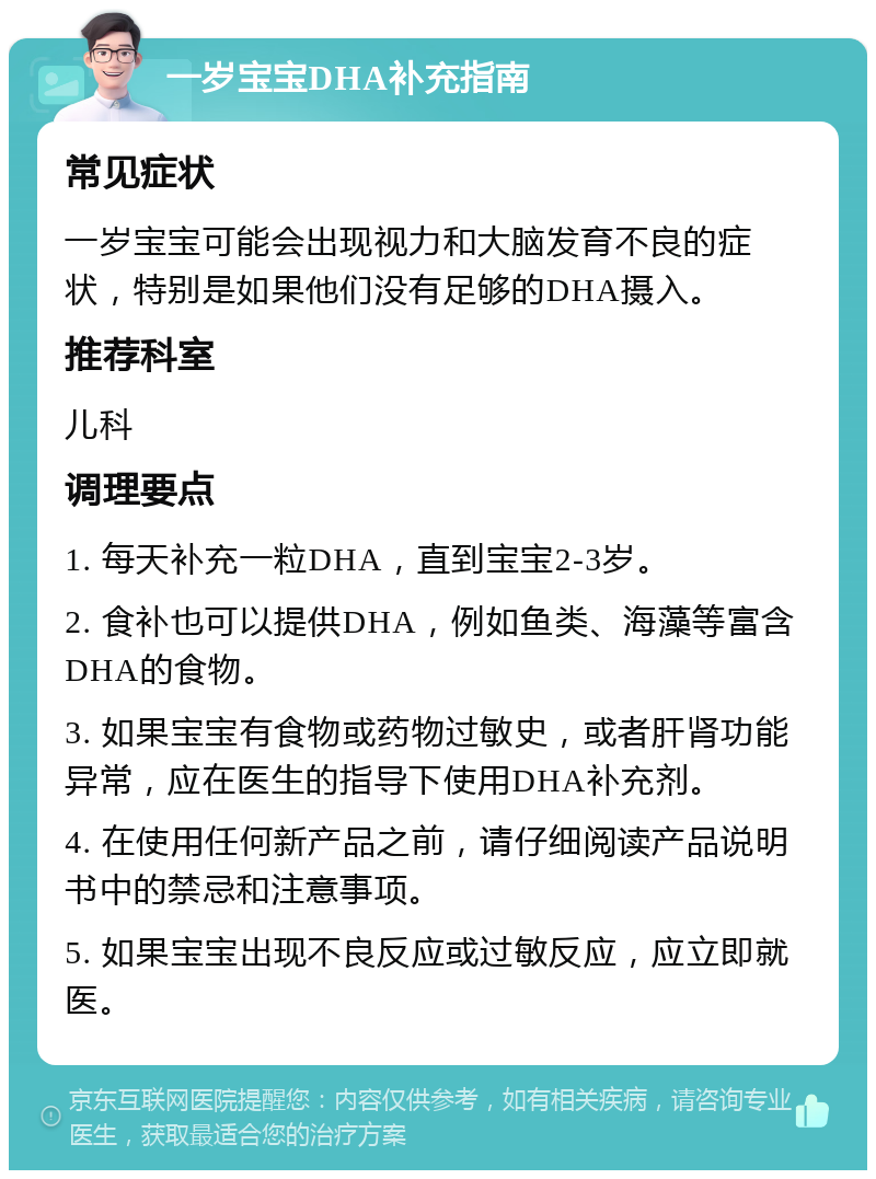 一岁宝宝DHA补充指南 常见症状 一岁宝宝可能会出现视力和大脑发育不良的症状，特别是如果他们没有足够的DHA摄入。 推荐科室 儿科 调理要点 1. 每天补充一粒DHA，直到宝宝2-3岁。 2. 食补也可以提供DHA，例如鱼类、海藻等富含DHA的食物。 3. 如果宝宝有食物或药物过敏史，或者肝肾功能异常，应在医生的指导下使用DHA补充剂。 4. 在使用任何新产品之前，请仔细阅读产品说明书中的禁忌和注意事项。 5. 如果宝宝出现不良反应或过敏反应，应立即就医。