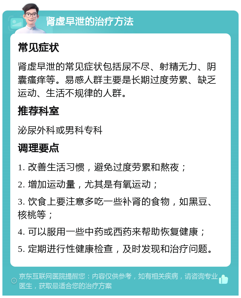 肾虚早泄的治疗方法 常见症状 肾虚早泄的常见症状包括尿不尽、射精无力、阴囊瘙痒等。易感人群主要是长期过度劳累、缺乏运动、生活不规律的人群。 推荐科室 泌尿外科或男科专科 调理要点 1. 改善生活习惯，避免过度劳累和熬夜； 2. 增加运动量，尤其是有氧运动； 3. 饮食上要注意多吃一些补肾的食物，如黑豆、核桃等； 4. 可以服用一些中药或西药来帮助恢复健康； 5. 定期进行性健康检查，及时发现和治疗问题。