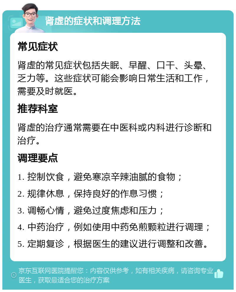 肾虚的症状和调理方法 常见症状 肾虚的常见症状包括失眠、早醒、口干、头晕、乏力等。这些症状可能会影响日常生活和工作，需要及时就医。 推荐科室 肾虚的治疗通常需要在中医科或内科进行诊断和治疗。 调理要点 1. 控制饮食，避免寒凉辛辣油腻的食物； 2. 规律休息，保持良好的作息习惯； 3. 调畅心情，避免过度焦虑和压力； 4. 中药治疗，例如使用中药免煎颗粒进行调理； 5. 定期复诊，根据医生的建议进行调整和改善。