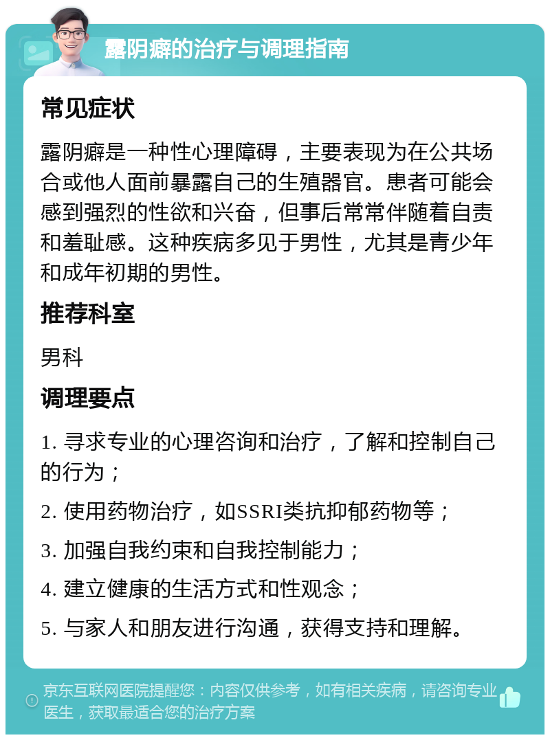 露阴癖的治疗与调理指南 常见症状 露阴癖是一种性心理障碍，主要表现为在公共场合或他人面前暴露自己的生殖器官。患者可能会感到强烈的性欲和兴奋，但事后常常伴随着自责和羞耻感。这种疾病多见于男性，尤其是青少年和成年初期的男性。 推荐科室 男科 调理要点 1. 寻求专业的心理咨询和治疗，了解和控制自己的行为； 2. 使用药物治疗，如SSRI类抗抑郁药物等； 3. 加强自我约束和自我控制能力； 4. 建立健康的生活方式和性观念； 5. 与家人和朋友进行沟通，获得支持和理解。