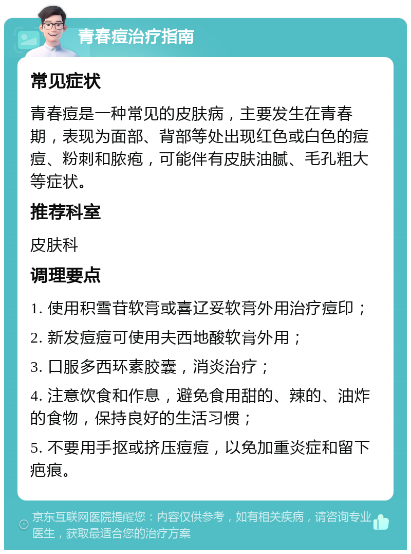 青春痘治疗指南 常见症状 青春痘是一种常见的皮肤病，主要发生在青春期，表现为面部、背部等处出现红色或白色的痘痘、粉刺和脓疱，可能伴有皮肤油腻、毛孔粗大等症状。 推荐科室 皮肤科 调理要点 1. 使用积雪苷软膏或喜辽妥软膏外用治疗痘印； 2. 新发痘痘可使用夫西地酸软膏外用； 3. 口服多西环素胶囊，消炎治疗； 4. 注意饮食和作息，避免食用甜的、辣的、油炸的食物，保持良好的生活习惯； 5. 不要用手抠或挤压痘痘，以免加重炎症和留下疤痕。