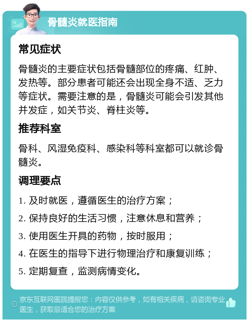 骨髓炎就医指南 常见症状 骨髓炎的主要症状包括骨髓部位的疼痛、红肿、发热等。部分患者可能还会出现全身不适、乏力等症状。需要注意的是，骨髓炎可能会引发其他并发症，如关节炎、脊柱炎等。 推荐科室 骨科、风湿免疫科、感染科等科室都可以就诊骨髓炎。 调理要点 1. 及时就医，遵循医生的治疗方案； 2. 保持良好的生活习惯，注意休息和营养； 3. 使用医生开具的药物，按时服用； 4. 在医生的指导下进行物理治疗和康复训练； 5. 定期复查，监测病情变化。