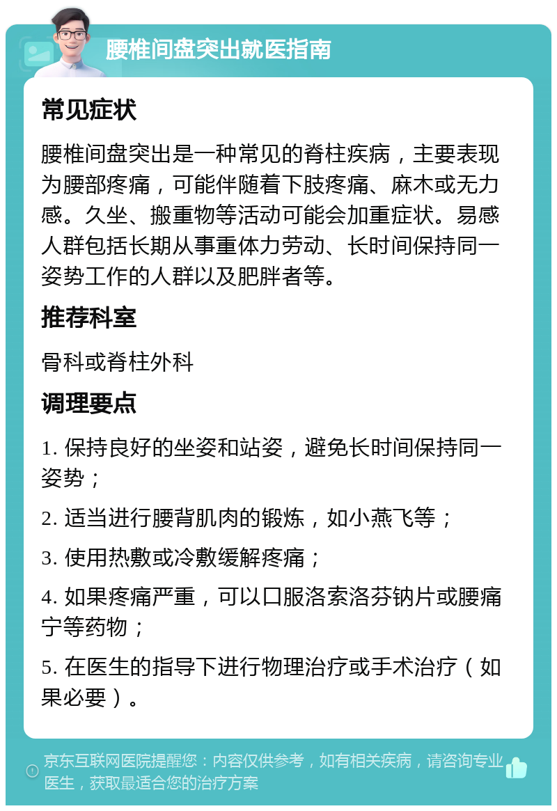 腰椎间盘突出就医指南 常见症状 腰椎间盘突出是一种常见的脊柱疾病，主要表现为腰部疼痛，可能伴随着下肢疼痛、麻木或无力感。久坐、搬重物等活动可能会加重症状。易感人群包括长期从事重体力劳动、长时间保持同一姿势工作的人群以及肥胖者等。 推荐科室 骨科或脊柱外科 调理要点 1. 保持良好的坐姿和站姿，避免长时间保持同一姿势； 2. 适当进行腰背肌肉的锻炼，如小燕飞等； 3. 使用热敷或冷敷缓解疼痛； 4. 如果疼痛严重，可以口服洛索洛芬钠片或腰痛宁等药物； 5. 在医生的指导下进行物理治疗或手术治疗（如果必要）。