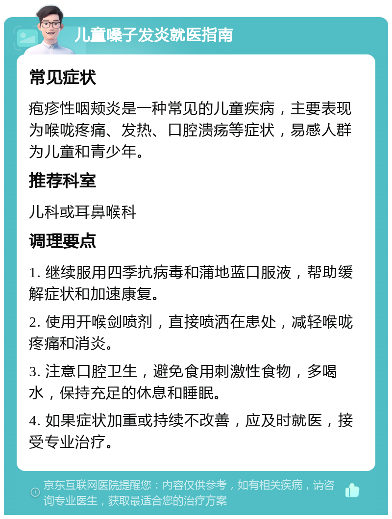 儿童嗓子发炎就医指南 常见症状 疱疹性咽颊炎是一种常见的儿童疾病，主要表现为喉咙疼痛、发热、口腔溃疡等症状，易感人群为儿童和青少年。 推荐科室 儿科或耳鼻喉科 调理要点 1. 继续服用四季抗病毒和蒲地蓝口服液，帮助缓解症状和加速康复。 2. 使用开喉剑喷剂，直接喷洒在患处，减轻喉咙疼痛和消炎。 3. 注意口腔卫生，避免食用刺激性食物，多喝水，保持充足的休息和睡眠。 4. 如果症状加重或持续不改善，应及时就医，接受专业治疗。