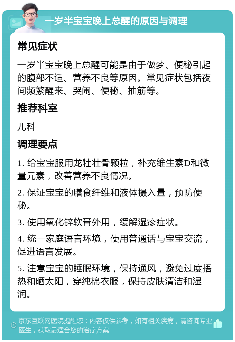 一岁半宝宝晚上总醒的原因与调理 常见症状 一岁半宝宝晚上总醒可能是由于做梦、便秘引起的腹部不适、营养不良等原因。常见症状包括夜间频繁醒来、哭闹、便秘、抽筋等。 推荐科室 儿科 调理要点 1. 给宝宝服用龙牡壮骨颗粒，补充维生素D和微量元素，改善营养不良情况。 2. 保证宝宝的膳食纤维和液体摄入量，预防便秘。 3. 使用氧化锌软膏外用，缓解湿疹症状。 4. 统一家庭语言环境，使用普通话与宝宝交流，促进语言发展。 5. 注意宝宝的睡眠环境，保持通风，避免过度捂热和晒太阳，穿纯棉衣服，保持皮肤清洁和湿润。