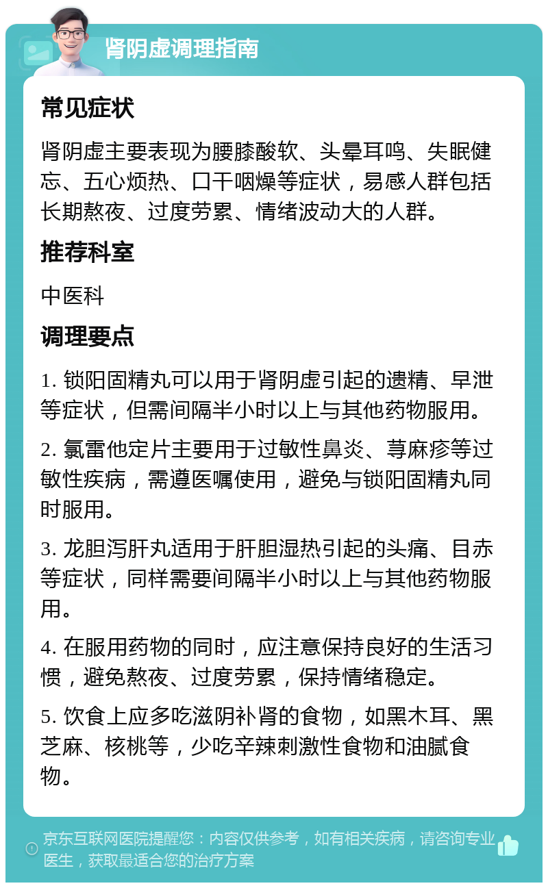 肾阴虚调理指南 常见症状 肾阴虚主要表现为腰膝酸软、头晕耳鸣、失眠健忘、五心烦热、口干咽燥等症状，易感人群包括长期熬夜、过度劳累、情绪波动大的人群。 推荐科室 中医科 调理要点 1. 锁阳固精丸可以用于肾阴虚引起的遗精、早泄等症状，但需间隔半小时以上与其他药物服用。 2. 氯雷他定片主要用于过敏性鼻炎、荨麻疹等过敏性疾病，需遵医嘱使用，避免与锁阳固精丸同时服用。 3. 龙胆泻肝丸适用于肝胆湿热引起的头痛、目赤等症状，同样需要间隔半小时以上与其他药物服用。 4. 在服用药物的同时，应注意保持良好的生活习惯，避免熬夜、过度劳累，保持情绪稳定。 5. 饮食上应多吃滋阴补肾的食物，如黑木耳、黑芝麻、核桃等，少吃辛辣刺激性食物和油腻食物。