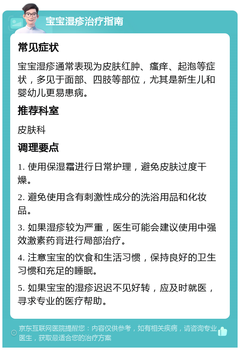 宝宝湿疹治疗指南 常见症状 宝宝湿疹通常表现为皮肤红肿、瘙痒、起泡等症状，多见于面部、四肢等部位，尤其是新生儿和婴幼儿更易患病。 推荐科室 皮肤科 调理要点 1. 使用保湿霜进行日常护理，避免皮肤过度干燥。 2. 避免使用含有刺激性成分的洗浴用品和化妆品。 3. 如果湿疹较为严重，医生可能会建议使用中强效激素药膏进行局部治疗。 4. 注意宝宝的饮食和生活习惯，保持良好的卫生习惯和充足的睡眠。 5. 如果宝宝的湿疹迟迟不见好转，应及时就医，寻求专业的医疗帮助。