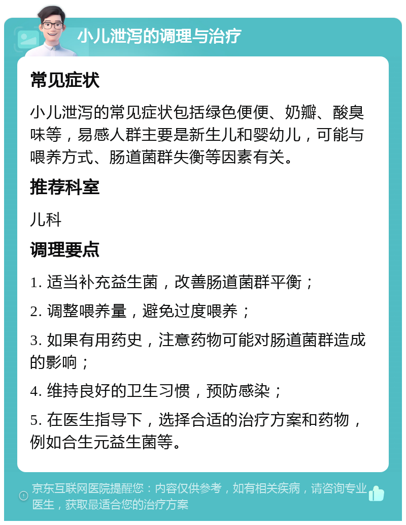 小儿泄泻的调理与治疗 常见症状 小儿泄泻的常见症状包括绿色便便、奶瓣、酸臭味等，易感人群主要是新生儿和婴幼儿，可能与喂养方式、肠道菌群失衡等因素有关。 推荐科室 儿科 调理要点 1. 适当补充益生菌，改善肠道菌群平衡； 2. 调整喂养量，避免过度喂养； 3. 如果有用药史，注意药物可能对肠道菌群造成的影响； 4. 维持良好的卫生习惯，预防感染； 5. 在医生指导下，选择合适的治疗方案和药物，例如合生元益生菌等。