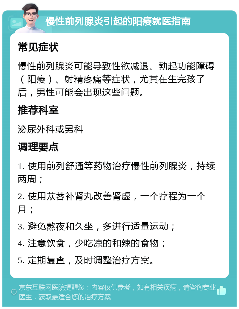 慢性前列腺炎引起的阳痿就医指南 常见症状 慢性前列腺炎可能导致性欲减退、勃起功能障碍（阳痿）、射精疼痛等症状，尤其在生完孩子后，男性可能会出现这些问题。 推荐科室 泌尿外科或男科 调理要点 1. 使用前列舒通等药物治疗慢性前列腺炎，持续两周； 2. 使用苁蓉补肾丸改善肾虚，一个疗程为一个月； 3. 避免熬夜和久坐，多进行适量运动； 4. 注意饮食，少吃凉的和辣的食物； 5. 定期复查，及时调整治疗方案。