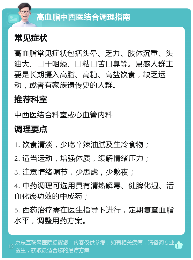 高血脂中西医结合调理指南 常见症状 高血脂常见症状包括头晕、乏力、肢体沉重、头油大、口干咽燥、口粘口苦口臭等。易感人群主要是长期摄入高脂、高糖、高盐饮食，缺乏运动，或者有家族遗传史的人群。 推荐科室 中西医结合科室或心血管内科 调理要点 1. 饮食清淡，少吃辛辣油腻及生冷食物； 2. 适当运动，增强体质，缓解情绪压力； 3. 注意情绪调节，少思虑，少熬夜； 4. 中药调理可选用具有清热解毒、健脾化湿、活血化瘀功效的中成药； 5. 西药治疗需在医生指导下进行，定期复查血脂水平，调整用药方案。