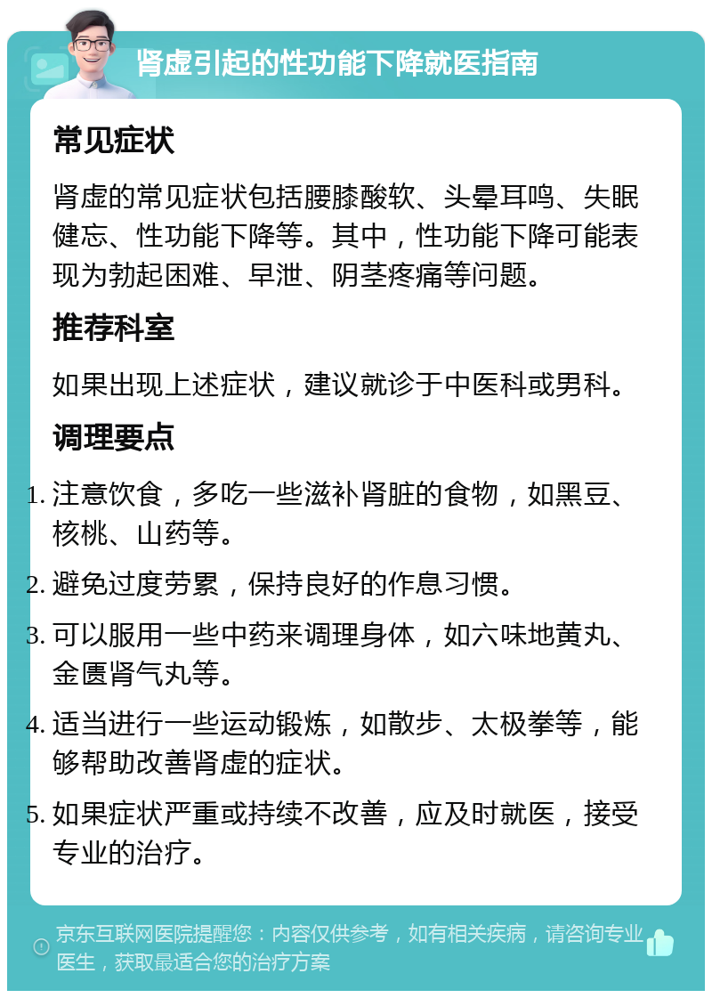 肾虚引起的性功能下降就医指南 常见症状 肾虚的常见症状包括腰膝酸软、头晕耳鸣、失眠健忘、性功能下降等。其中，性功能下降可能表现为勃起困难、早泄、阴茎疼痛等问题。 推荐科室 如果出现上述症状，建议就诊于中医科或男科。 调理要点 注意饮食，多吃一些滋补肾脏的食物，如黑豆、核桃、山药等。 避免过度劳累，保持良好的作息习惯。 可以服用一些中药来调理身体，如六味地黄丸、金匮肾气丸等。 适当进行一些运动锻炼，如散步、太极拳等，能够帮助改善肾虚的症状。 如果症状严重或持续不改善，应及时就医，接受专业的治疗。