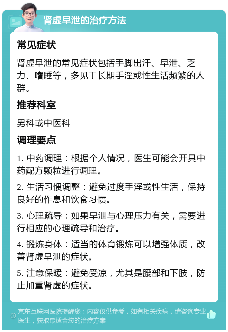 肾虚早泄的治疗方法 常见症状 肾虚早泄的常见症状包括手脚出汗、早泄、乏力、嗜睡等，多见于长期手淫或性生活频繁的人群。 推荐科室 男科或中医科 调理要点 1. 中药调理：根据个人情况，医生可能会开具中药配方颗粒进行调理。 2. 生活习惯调整：避免过度手淫或性生活，保持良好的作息和饮食习惯。 3. 心理疏导：如果早泄与心理压力有关，需要进行相应的心理疏导和治疗。 4. 锻炼身体：适当的体育锻炼可以增强体质，改善肾虚早泄的症状。 5. 注意保暖：避免受凉，尤其是腰部和下肢，防止加重肾虚的症状。