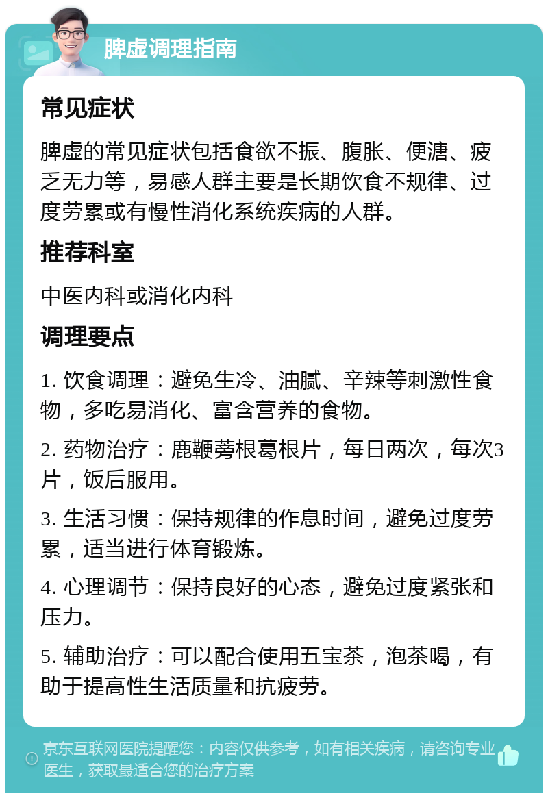 脾虚调理指南 常见症状 脾虚的常见症状包括食欲不振、腹胀、便溏、疲乏无力等，易感人群主要是长期饮食不规律、过度劳累或有慢性消化系统疾病的人群。 推荐科室 中医内科或消化内科 调理要点 1. 饮食调理：避免生冷、油腻、辛辣等刺激性食物，多吃易消化、富含营养的食物。 2. 药物治疗：鹿鞭蒡根葛根片，每日两次，每次3片，饭后服用。 3. 生活习惯：保持规律的作息时间，避免过度劳累，适当进行体育锻炼。 4. 心理调节：保持良好的心态，避免过度紧张和压力。 5. 辅助治疗：可以配合使用五宝茶，泡茶喝，有助于提高性生活质量和抗疲劳。