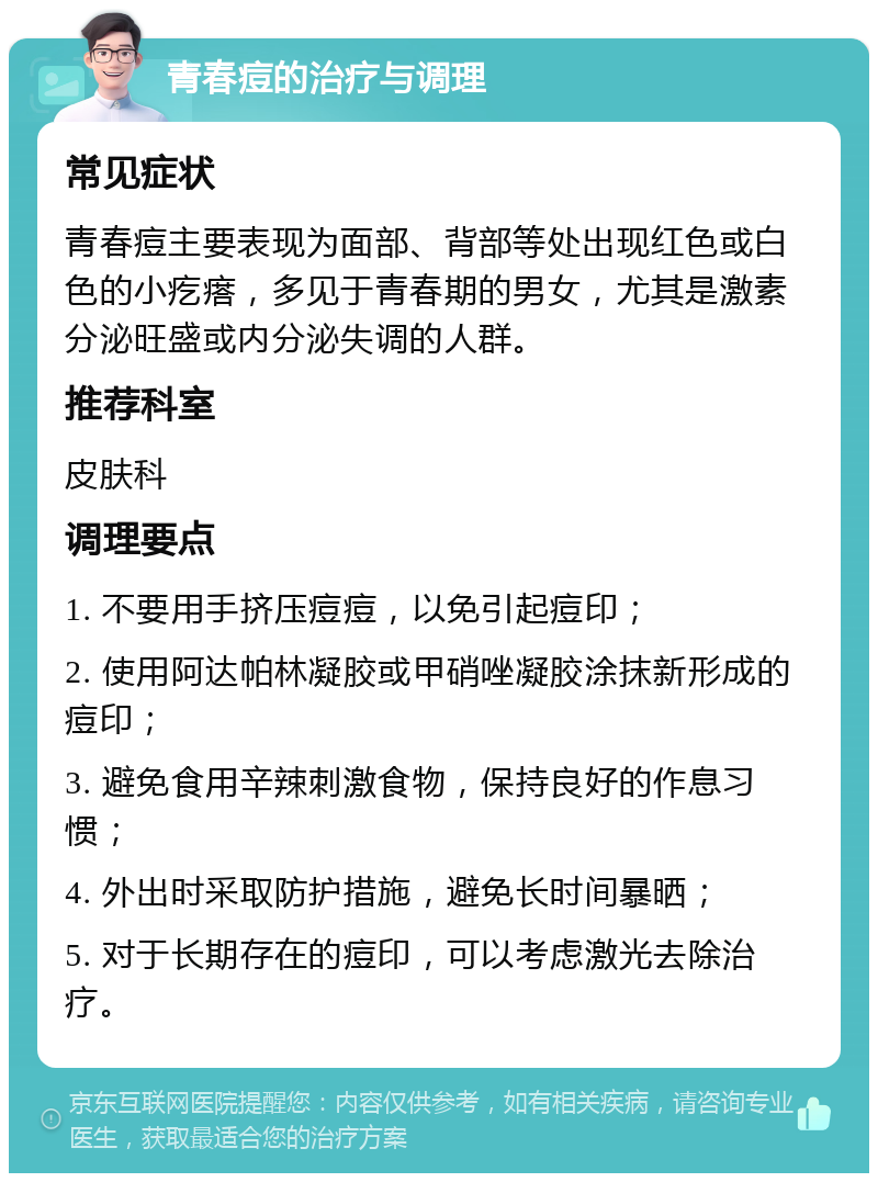 青春痘的治疗与调理 常见症状 青春痘主要表现为面部、背部等处出现红色或白色的小疙瘩，多见于青春期的男女，尤其是激素分泌旺盛或内分泌失调的人群。 推荐科室 皮肤科 调理要点 1. 不要用手挤压痘痘，以免引起痘印； 2. 使用阿达帕林凝胶或甲硝唑凝胶涂抹新形成的痘印； 3. 避免食用辛辣刺激食物，保持良好的作息习惯； 4. 外出时采取防护措施，避免长时间暴晒； 5. 对于长期存在的痘印，可以考虑激光去除治疗。