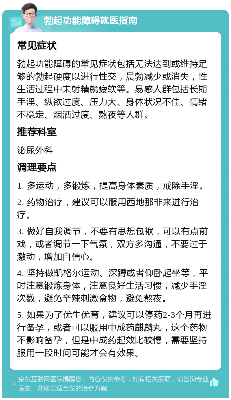 勃起功能障碍就医指南 常见症状 勃起功能障碍的常见症状包括无法达到或维持足够的勃起硬度以进行性交，晨勃减少或消失，性生活过程中未射精就疲软等。易感人群包括长期手淫、纵欲过度、压力大、身体状况不佳、情绪不稳定、烟酒过度、熬夜等人群。 推荐科室 泌尿外科 调理要点 1. 多运动，多锻炼，提高身体素质，戒除手淫。 2. 药物治疗，建议可以服用西地那非来进行治疗。 3. 做好自我调节，不要有思想包袱，可以有点前戏，或者调节一下气氛，双方多沟通，不要过于激动，增加自信心。 4. 坚持做凯格尔运动、深蹲或者仰卧起坐等，平时注意锻炼身体，注意良好生活习惯，减少手淫次数，避免辛辣刺激食物，避免熬夜。 5. 如果为了优生优育，建议可以停药2-3个月再进行备孕，或者可以服用中成药麒麟丸，这个药物不影响备孕，但是中成药起效比较慢，需要坚持服用一段时间可能才会有效果。