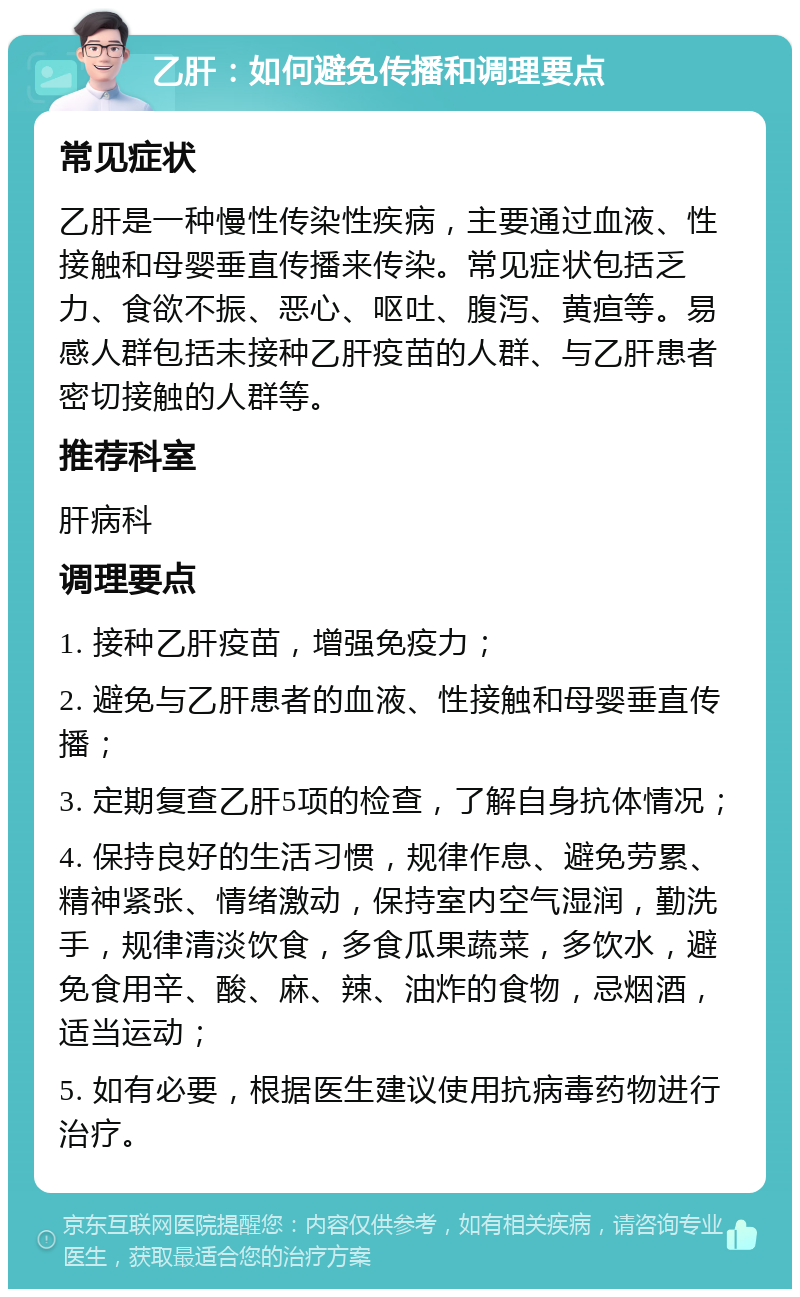 乙肝：如何避免传播和调理要点 常见症状 乙肝是一种慢性传染性疾病，主要通过血液、性接触和母婴垂直传播来传染。常见症状包括乏力、食欲不振、恶心、呕吐、腹泻、黄疸等。易感人群包括未接种乙肝疫苗的人群、与乙肝患者密切接触的人群等。 推荐科室 肝病科 调理要点 1. 接种乙肝疫苗，增强免疫力； 2. 避免与乙肝患者的血液、性接触和母婴垂直传播； 3. 定期复查乙肝5项的检查，了解自身抗体情况； 4. 保持良好的生活习惯，规律作息、避免劳累、精神紧张、情绪激动，保持室内空气湿润，勤洗手，规律清淡饮食，多食瓜果蔬菜，多饮水，避免食用辛、酸、麻、辣、油炸的食物，忌烟酒，适当运动； 5. 如有必要，根据医生建议使用抗病毒药物进行治疗。