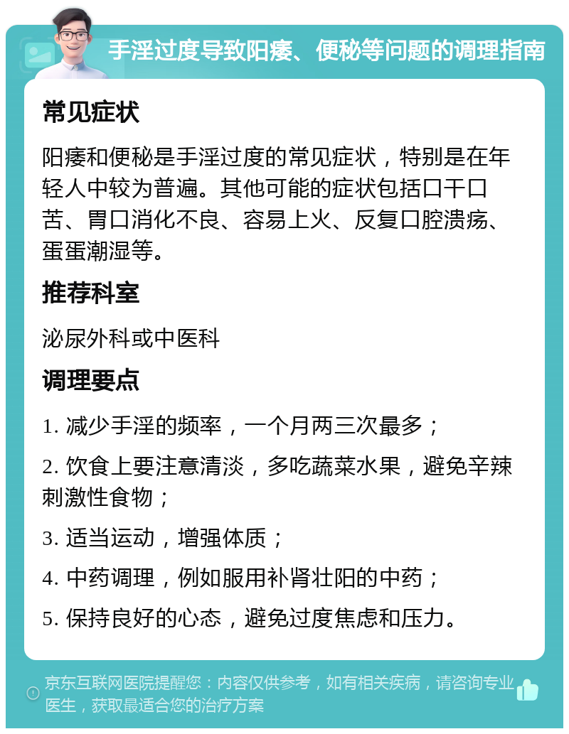 手淫过度导致阳痿、便秘等问题的调理指南 常见症状 阳痿和便秘是手淫过度的常见症状，特别是在年轻人中较为普遍。其他可能的症状包括口干口苦、胃口消化不良、容易上火、反复口腔溃疡、蛋蛋潮湿等。 推荐科室 泌尿外科或中医科 调理要点 1. 减少手淫的频率，一个月两三次最多； 2. 饮食上要注意清淡，多吃蔬菜水果，避免辛辣刺激性食物； 3. 适当运动，增强体质； 4. 中药调理，例如服用补肾壮阳的中药； 5. 保持良好的心态，避免过度焦虑和压力。