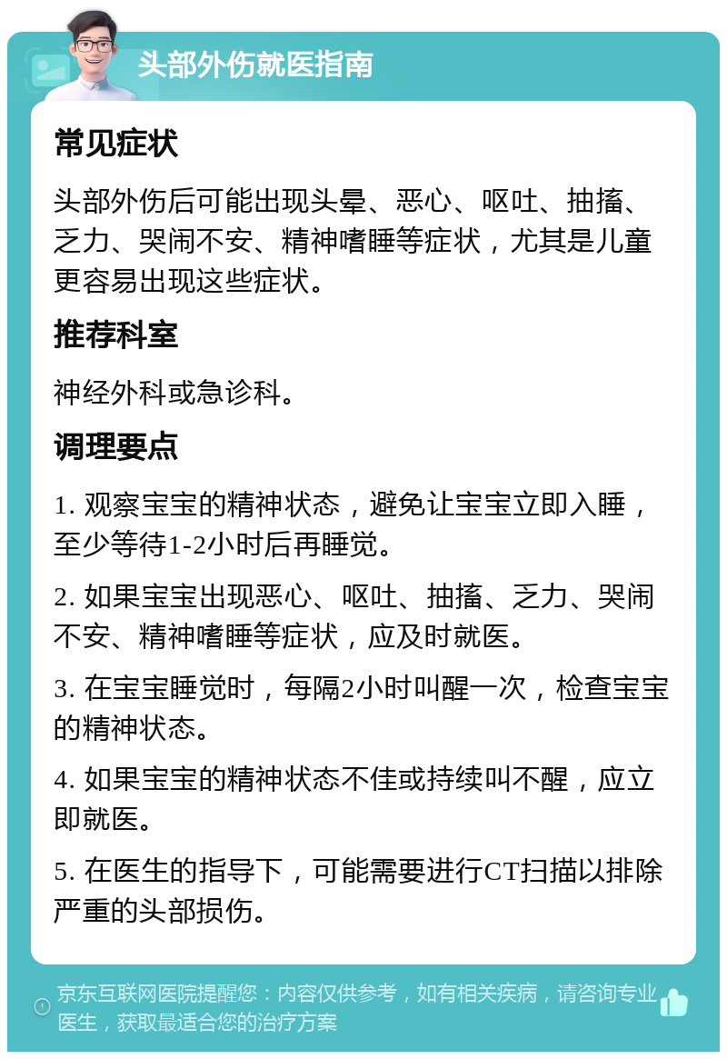 头部外伤就医指南 常见症状 头部外伤后可能出现头晕、恶心、呕吐、抽搐、乏力、哭闹不安、精神嗜睡等症状，尤其是儿童更容易出现这些症状。 推荐科室 神经外科或急诊科。 调理要点 1. 观察宝宝的精神状态，避免让宝宝立即入睡，至少等待1-2小时后再睡觉。 2. 如果宝宝出现恶心、呕吐、抽搐、乏力、哭闹不安、精神嗜睡等症状，应及时就医。 3. 在宝宝睡觉时，每隔2小时叫醒一次，检查宝宝的精神状态。 4. 如果宝宝的精神状态不佳或持续叫不醒，应立即就医。 5. 在医生的指导下，可能需要进行CT扫描以排除严重的头部损伤。