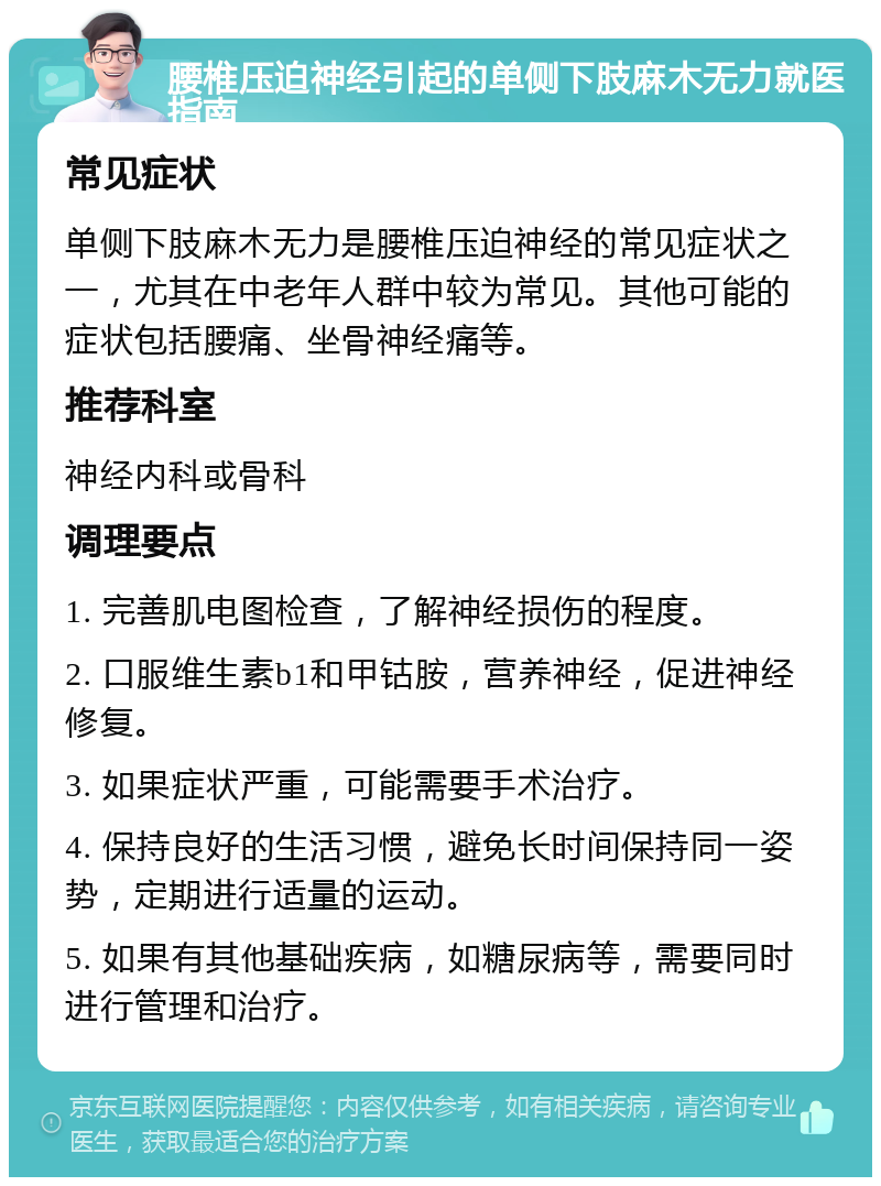 腰椎压迫神经引起的单侧下肢麻木无力就医指南 常见症状 单侧下肢麻木无力是腰椎压迫神经的常见症状之一，尤其在中老年人群中较为常见。其他可能的症状包括腰痛、坐骨神经痛等。 推荐科室 神经内科或骨科 调理要点 1. 完善肌电图检查，了解神经损伤的程度。 2. 口服维生素b1和甲钴胺，营养神经，促进神经修复。 3. 如果症状严重，可能需要手术治疗。 4. 保持良好的生活习惯，避免长时间保持同一姿势，定期进行适量的运动。 5. 如果有其他基础疾病，如糖尿病等，需要同时进行管理和治疗。