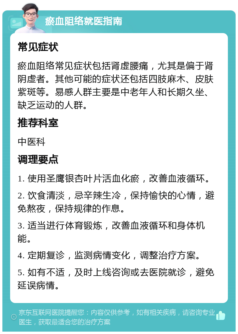 瘀血阻络就医指南 常见症状 瘀血阻络常见症状包括肾虚腰痛，尤其是偏于肾阴虚者。其他可能的症状还包括四肢麻木、皮肤紫斑等。易感人群主要是中老年人和长期久坐、缺乏运动的人群。 推荐科室 中医科 调理要点 1. 使用圣鹰银杏叶片活血化瘀，改善血液循环。 2. 饮食清淡，忌辛辣生冷，保持愉快的心情，避免熬夜，保持规律的作息。 3. 适当进行体育锻炼，改善血液循环和身体机能。 4. 定期复诊，监测病情变化，调整治疗方案。 5. 如有不适，及时上线咨询或去医院就诊，避免延误病情。