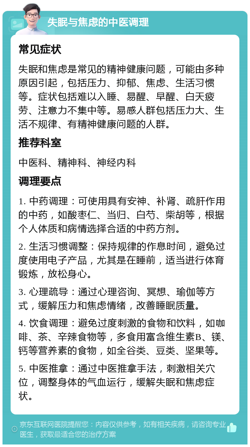 失眠与焦虑的中医调理 常见症状 失眠和焦虑是常见的精神健康问题，可能由多种原因引起，包括压力、抑郁、焦虑、生活习惯等。症状包括难以入睡、易醒、早醒、白天疲劳、注意力不集中等。易感人群包括压力大、生活不规律、有精神健康问题的人群。 推荐科室 中医科、精神科、神经内科 调理要点 1. 中药调理：可使用具有安神、补肾、疏肝作用的中药，如酸枣仁、当归、白芍、柴胡等，根据个人体质和病情选择合适的中药方剂。 2. 生活习惯调整：保持规律的作息时间，避免过度使用电子产品，尤其是在睡前，适当进行体育锻炼，放松身心。 3. 心理疏导：通过心理咨询、冥想、瑜伽等方式，缓解压力和焦虑情绪，改善睡眠质量。 4. 饮食调理：避免过度刺激的食物和饮料，如咖啡、茶、辛辣食物等，多食用富含维生素B、镁、钙等营养素的食物，如全谷类、豆类、坚果等。 5. 中医推拿：通过中医推拿手法，刺激相关穴位，调整身体的气血运行，缓解失眠和焦虑症状。