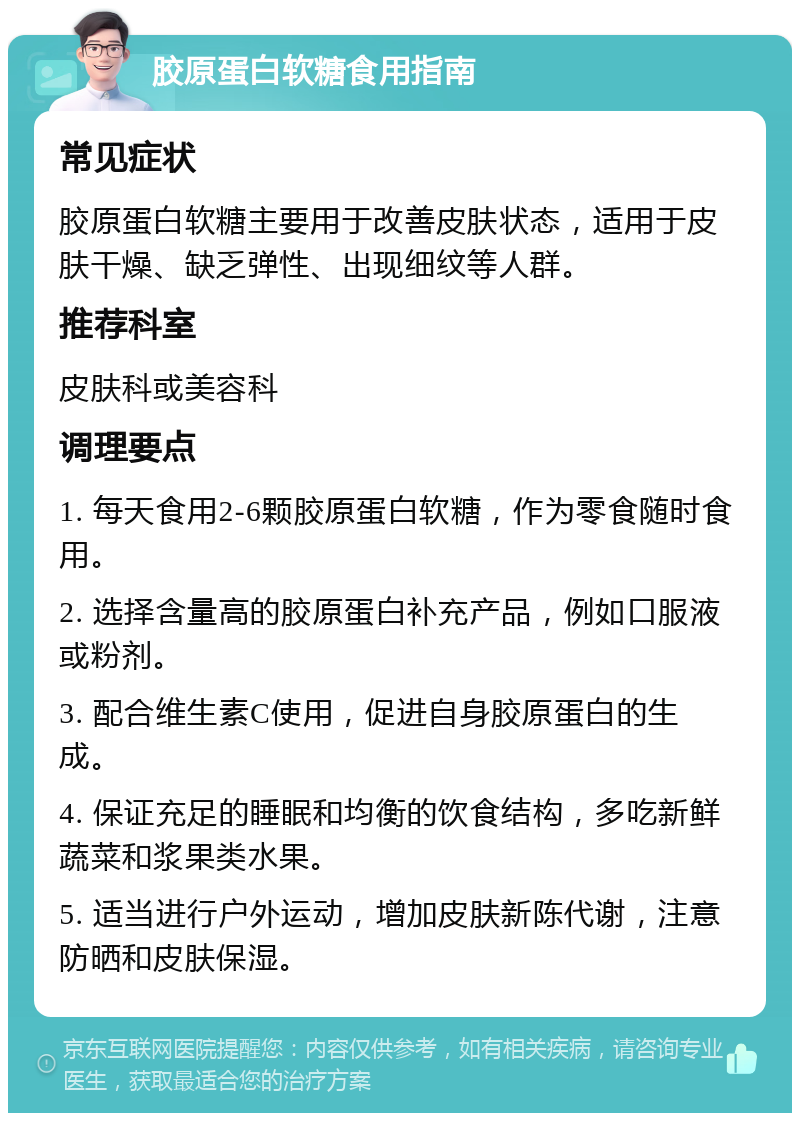 胶原蛋白软糖食用指南 常见症状 胶原蛋白软糖主要用于改善皮肤状态，适用于皮肤干燥、缺乏弹性、出现细纹等人群。 推荐科室 皮肤科或美容科 调理要点 1. 每天食用2-6颗胶原蛋白软糖，作为零食随时食用。 2. 选择含量高的胶原蛋白补充产品，例如口服液或粉剂。 3. 配合维生素C使用，促进自身胶原蛋白的生成。 4. 保证充足的睡眠和均衡的饮食结构，多吃新鲜蔬菜和浆果类水果。 5. 适当进行户外运动，增加皮肤新陈代谢，注意防晒和皮肤保湿。