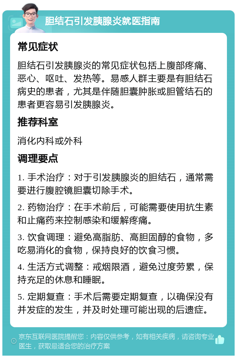 胆结石引发胰腺炎就医指南 常见症状 胆结石引发胰腺炎的常见症状包括上腹部疼痛、恶心、呕吐、发热等。易感人群主要是有胆结石病史的患者，尤其是伴随胆囊肿胀或胆管结石的患者更容易引发胰腺炎。 推荐科室 消化内科或外科 调理要点 1. 手术治疗：对于引发胰腺炎的胆结石，通常需要进行腹腔镜胆囊切除手术。 2. 药物治疗：在手术前后，可能需要使用抗生素和止痛药来控制感染和缓解疼痛。 3. 饮食调理：避免高脂肪、高胆固醇的食物，多吃易消化的食物，保持良好的饮食习惯。 4. 生活方式调整：戒烟限酒，避免过度劳累，保持充足的休息和睡眠。 5. 定期复查：手术后需要定期复查，以确保没有并发症的发生，并及时处理可能出现的后遗症。