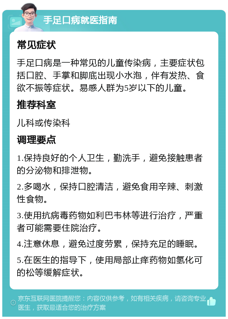 手足口病就医指南 常见症状 手足口病是一种常见的儿童传染病，主要症状包括口腔、手掌和脚底出现小水泡，伴有发热、食欲不振等症状。易感人群为5岁以下的儿童。 推荐科室 儿科或传染科 调理要点 1.保持良好的个人卫生，勤洗手，避免接触患者的分泌物和排泄物。 2.多喝水，保持口腔清洁，避免食用辛辣、刺激性食物。 3.使用抗病毒药物如利巴韦林等进行治疗，严重者可能需要住院治疗。 4.注意休息，避免过度劳累，保持充足的睡眠。 5.在医生的指导下，使用局部止痒药物如氢化可的松等缓解症状。