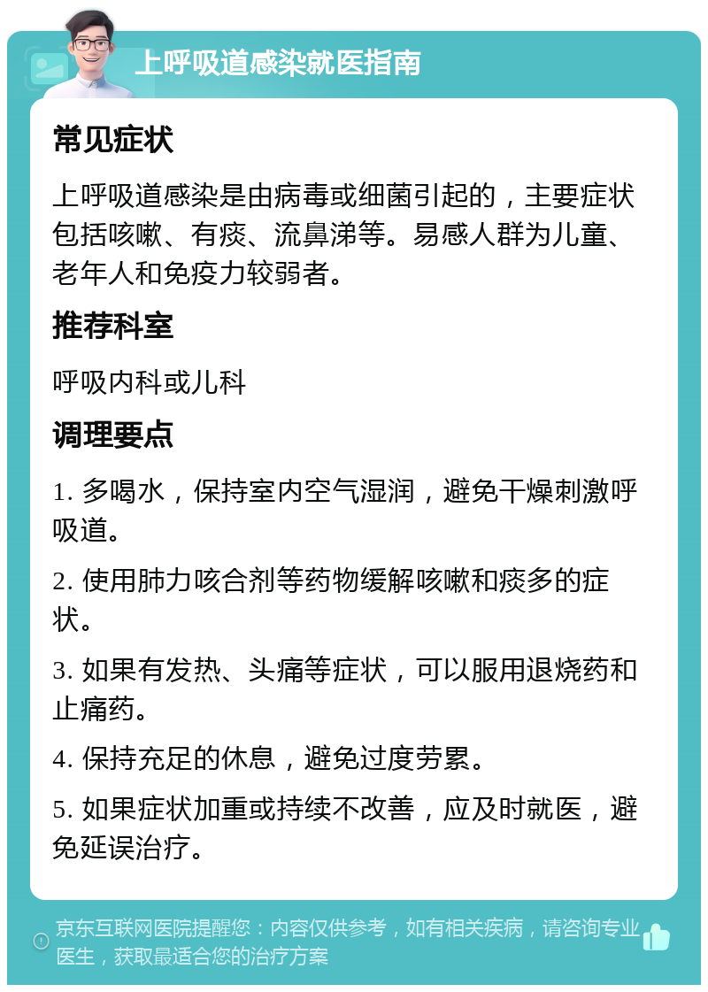 上呼吸道感染就医指南 常见症状 上呼吸道感染是由病毒或细菌引起的，主要症状包括咳嗽、有痰、流鼻涕等。易感人群为儿童、老年人和免疫力较弱者。 推荐科室 呼吸内科或儿科 调理要点 1. 多喝水，保持室内空气湿润，避免干燥刺激呼吸道。 2. 使用肺力咳合剂等药物缓解咳嗽和痰多的症状。 3. 如果有发热、头痛等症状，可以服用退烧药和止痛药。 4. 保持充足的休息，避免过度劳累。 5. 如果症状加重或持续不改善，应及时就医，避免延误治疗。