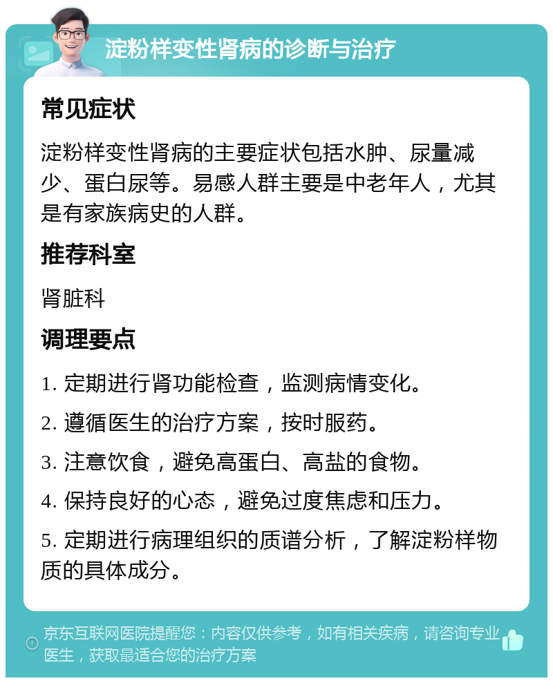 淀粉样变性肾病的诊断与治疗 常见症状 淀粉样变性肾病的主要症状包括水肿、尿量减少、蛋白尿等。易感人群主要是中老年人，尤其是有家族病史的人群。 推荐科室 肾脏科 调理要点 1. 定期进行肾功能检查，监测病情变化。 2. 遵循医生的治疗方案，按时服药。 3. 注意饮食，避免高蛋白、高盐的食物。 4. 保持良好的心态，避免过度焦虑和压力。 5. 定期进行病理组织的质谱分析，了解淀粉样物质的具体成分。