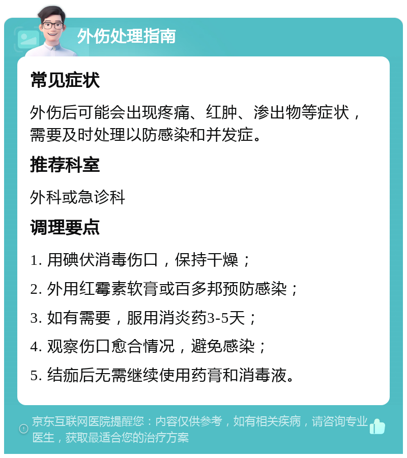 外伤处理指南 常见症状 外伤后可能会出现疼痛、红肿、渗出物等症状，需要及时处理以防感染和并发症。 推荐科室 外科或急诊科 调理要点 1. 用碘伏消毒伤口，保持干燥； 2. 外用红霉素软膏或百多邦预防感染； 3. 如有需要，服用消炎药3-5天； 4. 观察伤口愈合情况，避免感染； 5. 结痂后无需继续使用药膏和消毒液。