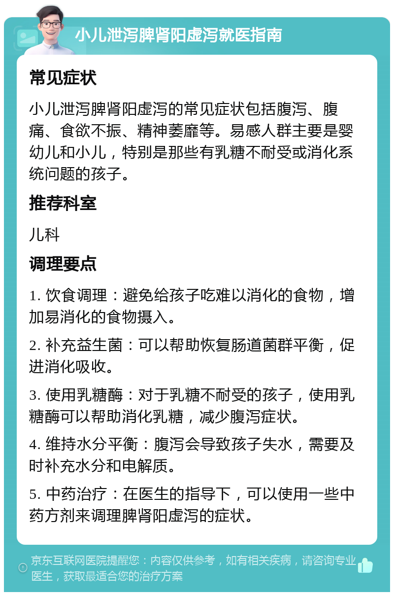 小儿泄泻脾肾阳虚泻就医指南 常见症状 小儿泄泻脾肾阳虚泻的常见症状包括腹泻、腹痛、食欲不振、精神萎靡等。易感人群主要是婴幼儿和小儿，特别是那些有乳糖不耐受或消化系统问题的孩子。 推荐科室 儿科 调理要点 1. 饮食调理：避免给孩子吃难以消化的食物，增加易消化的食物摄入。 2. 补充益生菌：可以帮助恢复肠道菌群平衡，促进消化吸收。 3. 使用乳糖酶：对于乳糖不耐受的孩子，使用乳糖酶可以帮助消化乳糖，减少腹泻症状。 4. 维持水分平衡：腹泻会导致孩子失水，需要及时补充水分和电解质。 5. 中药治疗：在医生的指导下，可以使用一些中药方剂来调理脾肾阳虚泻的症状。