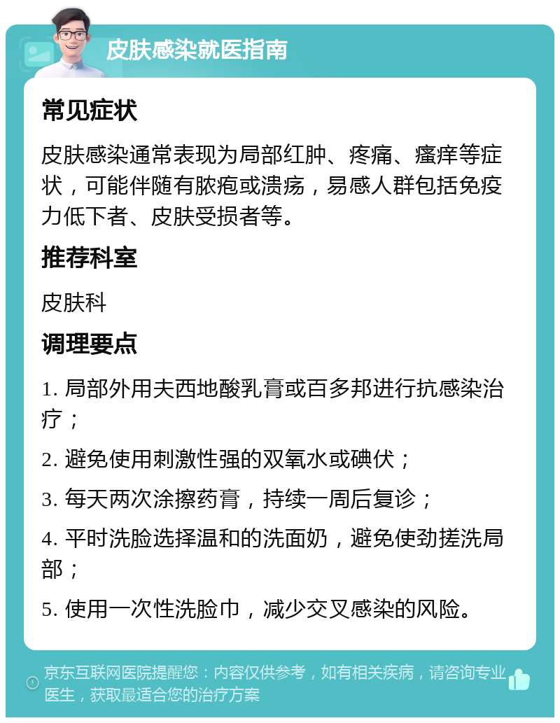 皮肤感染就医指南 常见症状 皮肤感染通常表现为局部红肿、疼痛、瘙痒等症状，可能伴随有脓疱或溃疡，易感人群包括免疫力低下者、皮肤受损者等。 推荐科室 皮肤科 调理要点 1. 局部外用夫西地酸乳膏或百多邦进行抗感染治疗； 2. 避免使用刺激性强的双氧水或碘伏； 3. 每天两次涂擦药膏，持续一周后复诊； 4. 平时洗脸选择温和的洗面奶，避免使劲搓洗局部； 5. 使用一次性洗脸巾，减少交叉感染的风险。