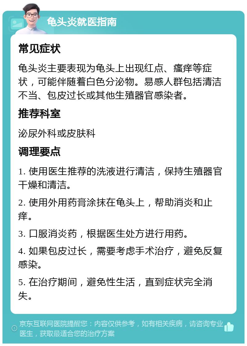 龟头炎就医指南 常见症状 龟头炎主要表现为龟头上出现红点、瘙痒等症状，可能伴随着白色分泌物。易感人群包括清洁不当、包皮过长或其他生殖器官感染者。 推荐科室 泌尿外科或皮肤科 调理要点 1. 使用医生推荐的洗液进行清洁，保持生殖器官干燥和清洁。 2. 使用外用药膏涂抹在龟头上，帮助消炎和止痒。 3. 口服消炎药，根据医生处方进行用药。 4. 如果包皮过长，需要考虑手术治疗，避免反复感染。 5. 在治疗期间，避免性生活，直到症状完全消失。