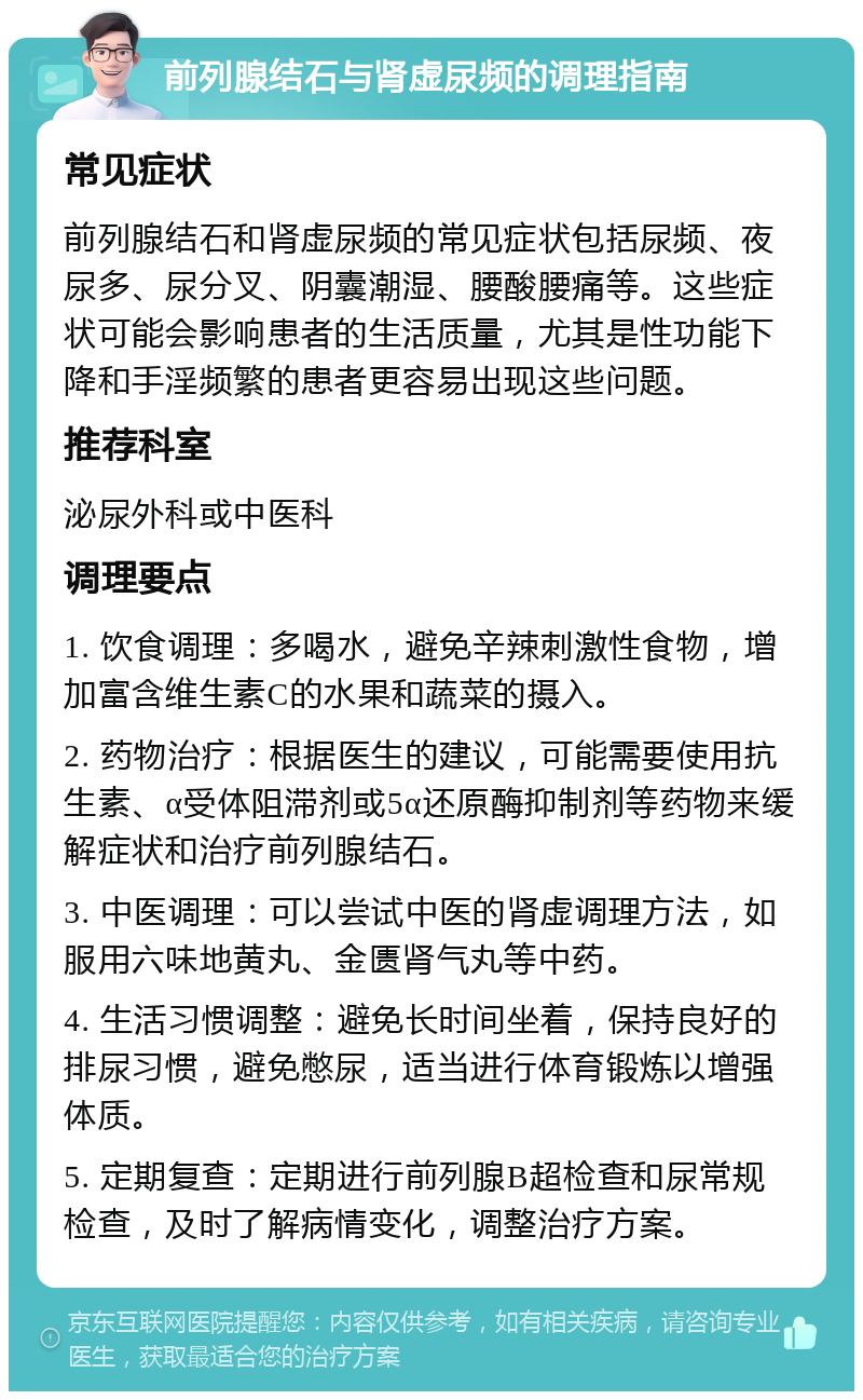 前列腺结石与肾虚尿频的调理指南 常见症状 前列腺结石和肾虚尿频的常见症状包括尿频、夜尿多、尿分叉、阴囊潮湿、腰酸腰痛等。这些症状可能会影响患者的生活质量，尤其是性功能下降和手淫频繁的患者更容易出现这些问题。 推荐科室 泌尿外科或中医科 调理要点 1. 饮食调理：多喝水，避免辛辣刺激性食物，增加富含维生素C的水果和蔬菜的摄入。 2. 药物治疗：根据医生的建议，可能需要使用抗生素、α受体阻滞剂或5α还原酶抑制剂等药物来缓解症状和治疗前列腺结石。 3. 中医调理：可以尝试中医的肾虚调理方法，如服用六味地黄丸、金匮肾气丸等中药。 4. 生活习惯调整：避免长时间坐着，保持良好的排尿习惯，避免憋尿，适当进行体育锻炼以增强体质。 5. 定期复查：定期进行前列腺B超检查和尿常规检查，及时了解病情变化，调整治疗方案。