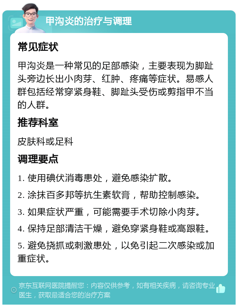 甲沟炎的治疗与调理 常见症状 甲沟炎是一种常见的足部感染，主要表现为脚趾头旁边长出小肉芽、红肿、疼痛等症状。易感人群包括经常穿紧身鞋、脚趾头受伤或剪指甲不当的人群。 推荐科室 皮肤科或足科 调理要点 1. 使用碘伏消毒患处，避免感染扩散。 2. 涂抹百多邦等抗生素软膏，帮助控制感染。 3. 如果症状严重，可能需要手术切除小肉芽。 4. 保持足部清洁干燥，避免穿紧身鞋或高跟鞋。 5. 避免挠抓或刺激患处，以免引起二次感染或加重症状。