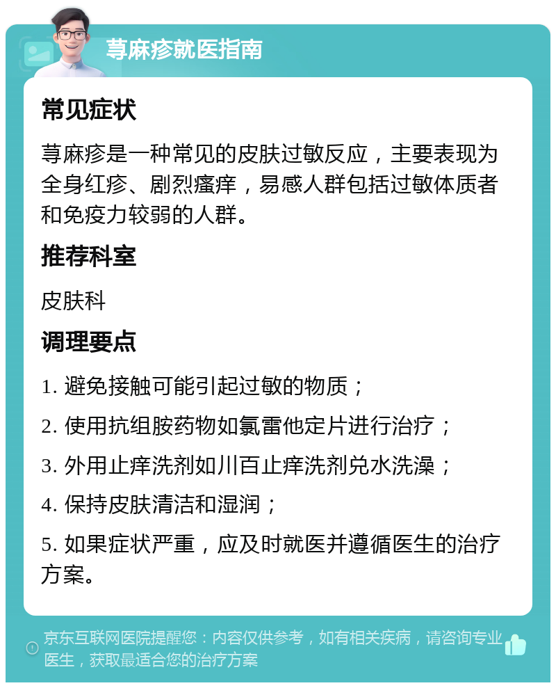 荨麻疹就医指南 常见症状 荨麻疹是一种常见的皮肤过敏反应，主要表现为全身红疹、剧烈瘙痒，易感人群包括过敏体质者和免疫力较弱的人群。 推荐科室 皮肤科 调理要点 1. 避免接触可能引起过敏的物质； 2. 使用抗组胺药物如氯雷他定片进行治疗； 3. 外用止痒洗剂如川百止痒洗剂兑水洗澡； 4. 保持皮肤清洁和湿润； 5. 如果症状严重，应及时就医并遵循医生的治疗方案。