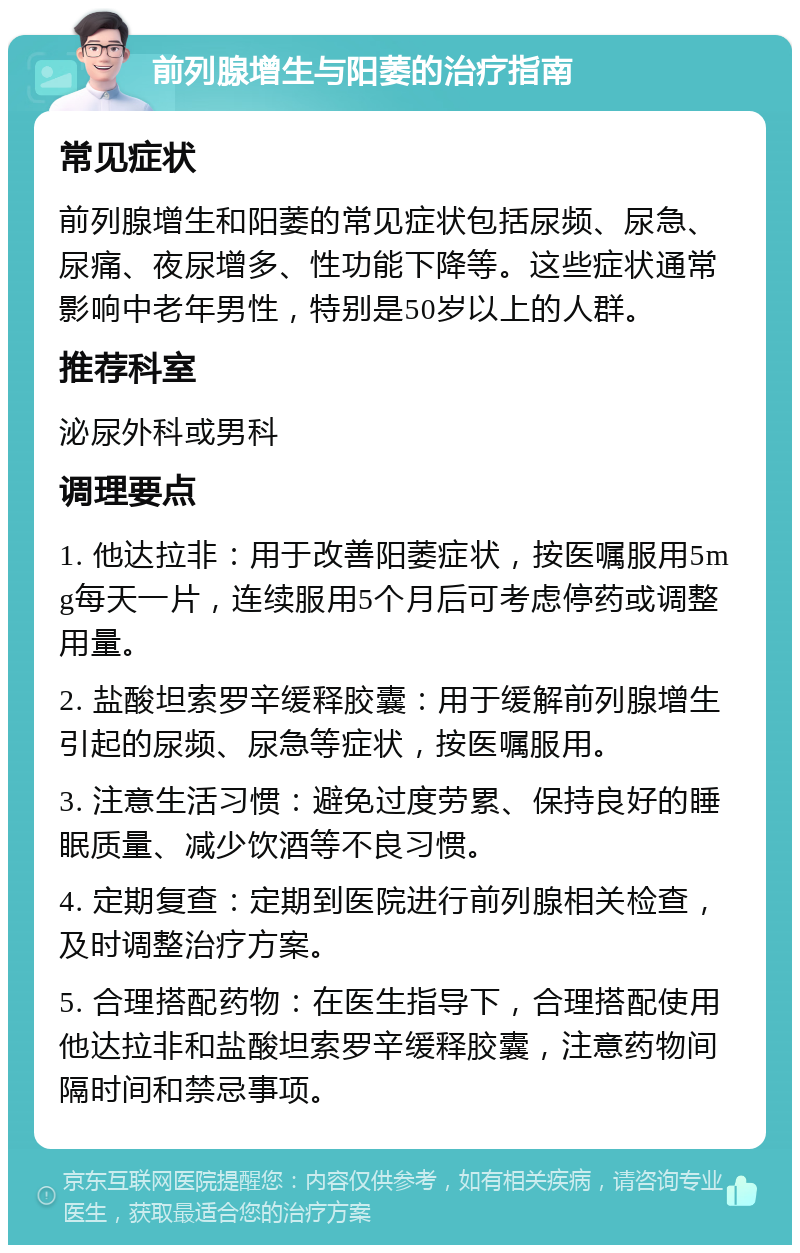 前列腺增生与阳萎的治疗指南 常见症状 前列腺增生和阳萎的常见症状包括尿频、尿急、尿痛、夜尿增多、性功能下降等。这些症状通常影响中老年男性，特别是50岁以上的人群。 推荐科室 泌尿外科或男科 调理要点 1. 他达拉非：用于改善阳萎症状，按医嘱服用5mg每天一片，连续服用5个月后可考虑停药或调整用量。 2. 盐酸坦索罗辛缓释胶囊：用于缓解前列腺增生引起的尿频、尿急等症状，按医嘱服用。 3. 注意生活习惯：避免过度劳累、保持良好的睡眠质量、减少饮酒等不良习惯。 4. 定期复查：定期到医院进行前列腺相关检查，及时调整治疗方案。 5. 合理搭配药物：在医生指导下，合理搭配使用他达拉非和盐酸坦索罗辛缓释胶囊，注意药物间隔时间和禁忌事项。