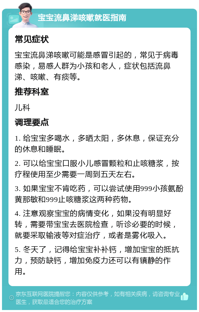 宝宝流鼻涕咳嗽就医指南 常见症状 宝宝流鼻涕咳嗽可能是感冒引起的，常见于病毒感染，易感人群为小孩和老人，症状包括流鼻涕、咳嗽、有痰等。 推荐科室 儿科 调理要点 1. 给宝宝多喝水，多晒太阳，多休息，保证充分的休息和睡眠。 2. 可以给宝宝口服小儿感冒颗粒和止咳糖浆，按疗程使用至少需要一周到五天左右。 3. 如果宝宝不肯吃药，可以尝试使用999小孩氨酚黄那敏和999止咳糖浆这两种药物。 4. 注意观察宝宝的病情变化，如果没有明显好转，需要带宝宝去医院检查，听诊必要的时候，就要采取输液等对症治疗，或者是雾化吸入。 5. 冬天了，记得给宝宝补补钙，增加宝宝的抵抗力，预防缺钙，增加免疫力还可以有镇静的作用。