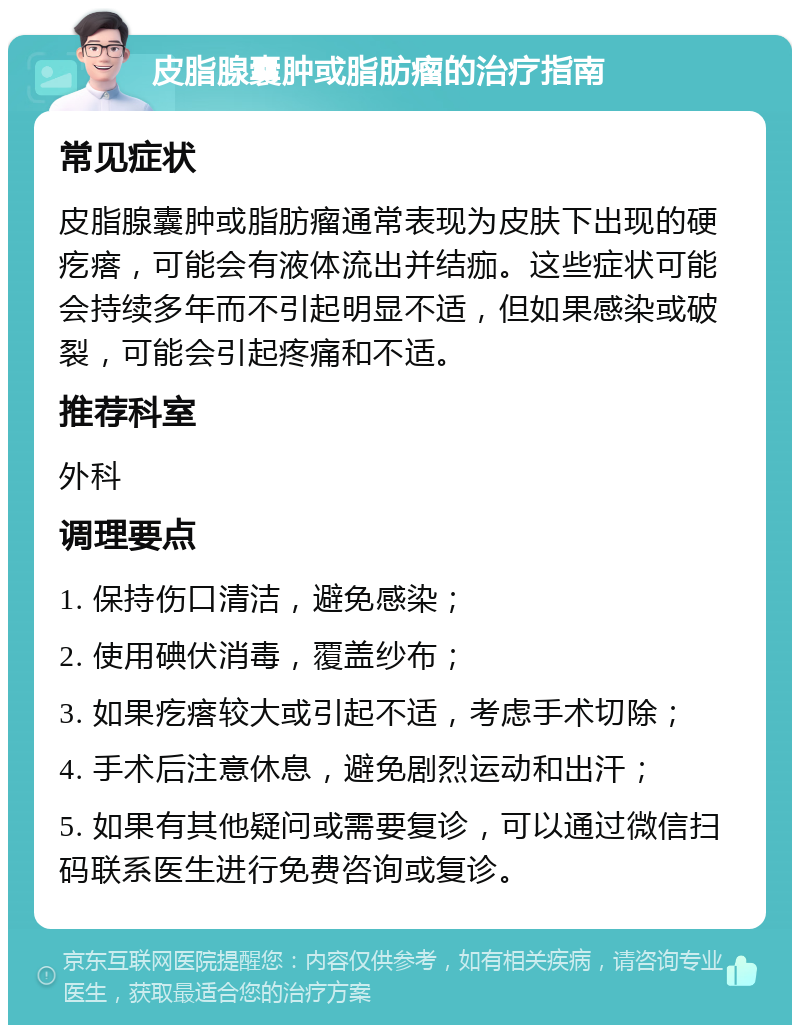 皮脂腺囊肿或脂肪瘤的治疗指南 常见症状 皮脂腺囊肿或脂肪瘤通常表现为皮肤下出现的硬疙瘩，可能会有液体流出并结痂。这些症状可能会持续多年而不引起明显不适，但如果感染或破裂，可能会引起疼痛和不适。 推荐科室 外科 调理要点 1. 保持伤口清洁，避免感染； 2. 使用碘伏消毒，覆盖纱布； 3. 如果疙瘩较大或引起不适，考虑手术切除； 4. 手术后注意休息，避免剧烈运动和出汗； 5. 如果有其他疑问或需要复诊，可以通过微信扫码联系医生进行免费咨询或复诊。