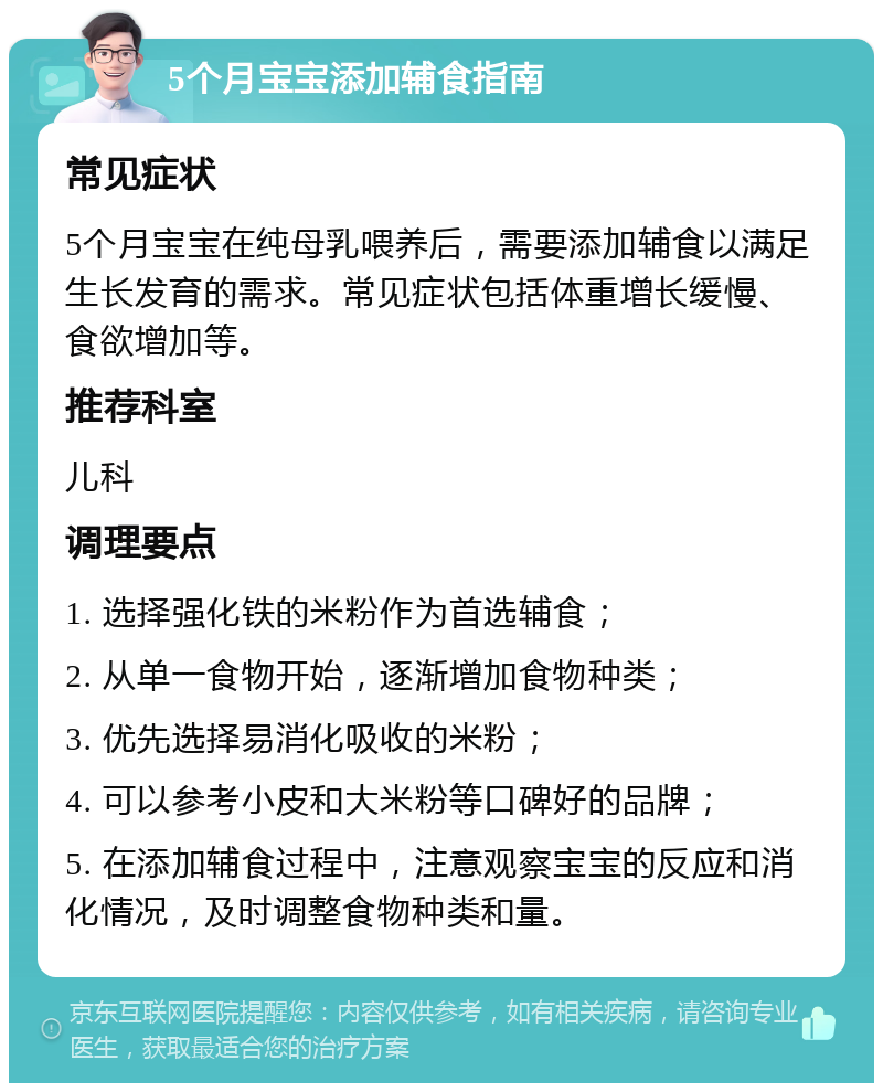 5个月宝宝添加辅食指南 常见症状 5个月宝宝在纯母乳喂养后，需要添加辅食以满足生长发育的需求。常见症状包括体重增长缓慢、食欲增加等。 推荐科室 儿科 调理要点 1. 选择强化铁的米粉作为首选辅食； 2. 从单一食物开始，逐渐增加食物种类； 3. 优先选择易消化吸收的米粉； 4. 可以参考小皮和大米粉等口碑好的品牌； 5. 在添加辅食过程中，注意观察宝宝的反应和消化情况，及时调整食物种类和量。