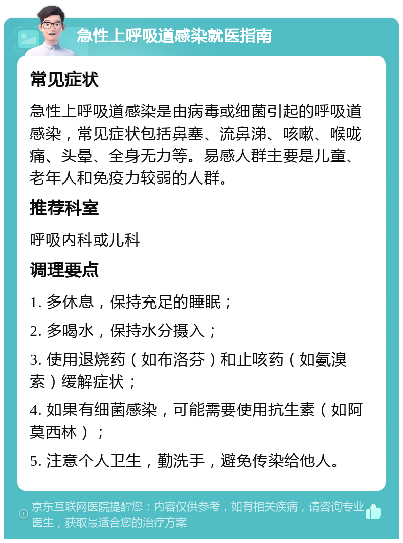 急性上呼吸道感染就医指南 常见症状 急性上呼吸道感染是由病毒或细菌引起的呼吸道感染，常见症状包括鼻塞、流鼻涕、咳嗽、喉咙痛、头晕、全身无力等。易感人群主要是儿童、老年人和免疫力较弱的人群。 推荐科室 呼吸内科或儿科 调理要点 1. 多休息，保持充足的睡眠； 2. 多喝水，保持水分摄入； 3. 使用退烧药（如布洛芬）和止咳药（如氨溴索）缓解症状； 4. 如果有细菌感染，可能需要使用抗生素（如阿莫西林）； 5. 注意个人卫生，勤洗手，避免传染给他人。