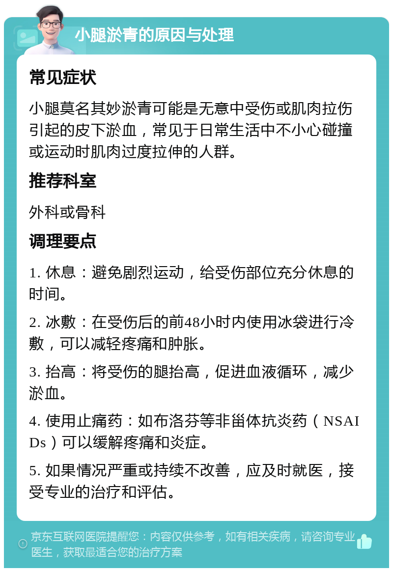 小腿淤青的原因与处理 常见症状 小腿莫名其妙淤青可能是无意中受伤或肌肉拉伤引起的皮下淤血，常见于日常生活中不小心碰撞或运动时肌肉过度拉伸的人群。 推荐科室 外科或骨科 调理要点 1. 休息：避免剧烈运动，给受伤部位充分休息的时间。 2. 冰敷：在受伤后的前48小时内使用冰袋进行冷敷，可以减轻疼痛和肿胀。 3. 抬高：将受伤的腿抬高，促进血液循环，减少淤血。 4. 使用止痛药：如布洛芬等非甾体抗炎药（NSAIDs）可以缓解疼痛和炎症。 5. 如果情况严重或持续不改善，应及时就医，接受专业的治疗和评估。