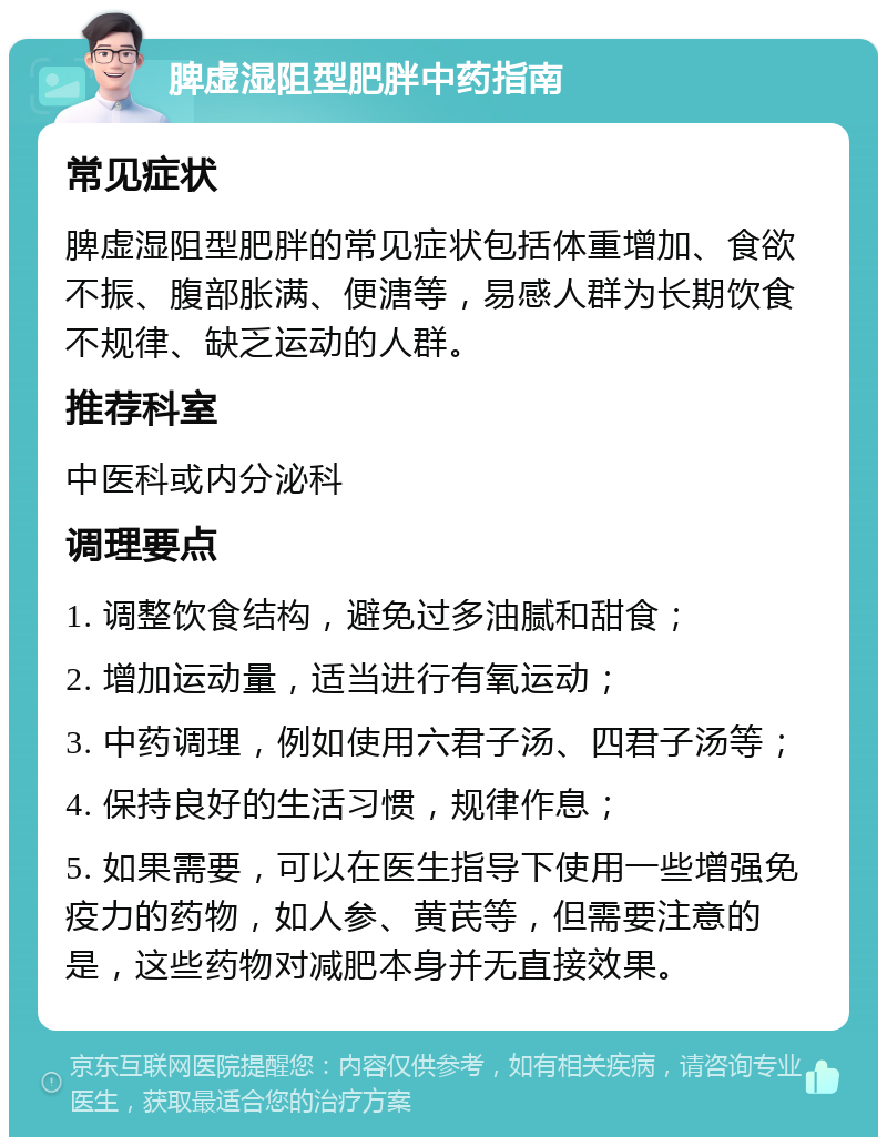 脾虚湿阻型肥胖中药指南 常见症状 脾虚湿阻型肥胖的常见症状包括体重增加、食欲不振、腹部胀满、便溏等，易感人群为长期饮食不规律、缺乏运动的人群。 推荐科室 中医科或内分泌科 调理要点 1. 调整饮食结构，避免过多油腻和甜食； 2. 增加运动量，适当进行有氧运动； 3. 中药调理，例如使用六君子汤、四君子汤等； 4. 保持良好的生活习惯，规律作息； 5. 如果需要，可以在医生指导下使用一些增强免疫力的药物，如人参、黄芪等，但需要注意的是，这些药物对减肥本身并无直接效果。