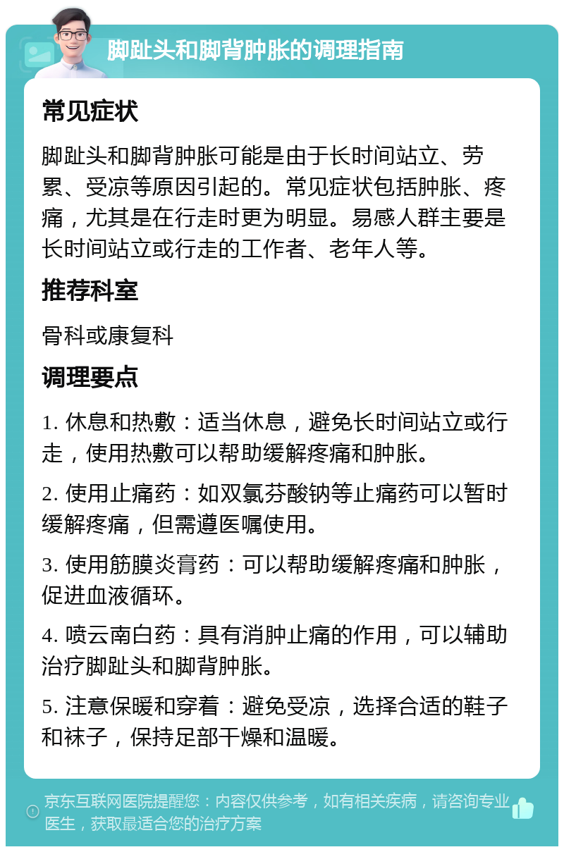 脚趾头和脚背肿胀的调理指南 常见症状 脚趾头和脚背肿胀可能是由于长时间站立、劳累、受凉等原因引起的。常见症状包括肿胀、疼痛，尤其是在行走时更为明显。易感人群主要是长时间站立或行走的工作者、老年人等。 推荐科室 骨科或康复科 调理要点 1. 休息和热敷：适当休息，避免长时间站立或行走，使用热敷可以帮助缓解疼痛和肿胀。 2. 使用止痛药：如双氯芬酸钠等止痛药可以暂时缓解疼痛，但需遵医嘱使用。 3. 使用筋膜炎膏药：可以帮助缓解疼痛和肿胀，促进血液循环。 4. 喷云南白药：具有消肿止痛的作用，可以辅助治疗脚趾头和脚背肿胀。 5. 注意保暖和穿着：避免受凉，选择合适的鞋子和袜子，保持足部干燥和温暖。