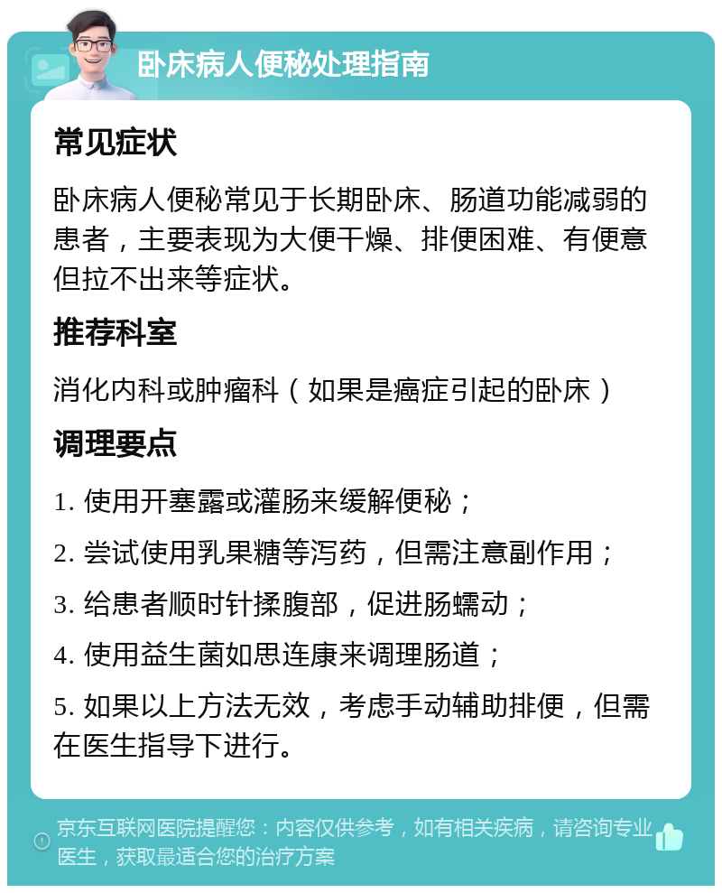 卧床病人便秘处理指南 常见症状 卧床病人便秘常见于长期卧床、肠道功能减弱的患者，主要表现为大便干燥、排便困难、有便意但拉不出来等症状。 推荐科室 消化内科或肿瘤科（如果是癌症引起的卧床） 调理要点 1. 使用开塞露或灌肠来缓解便秘； 2. 尝试使用乳果糖等泻药，但需注意副作用； 3. 给患者顺时针揉腹部，促进肠蠕动； 4. 使用益生菌如思连康来调理肠道； 5. 如果以上方法无效，考虑手动辅助排便，但需在医生指导下进行。