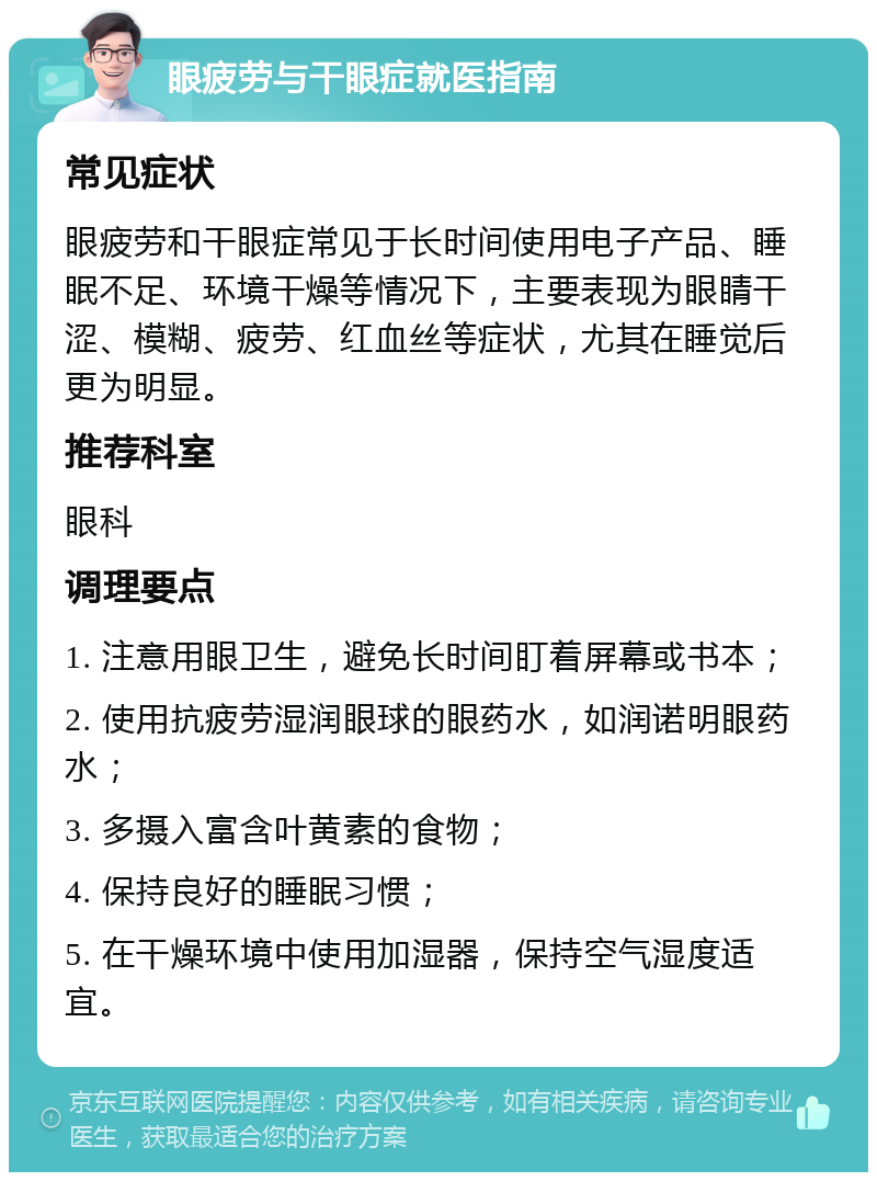 眼疲劳与干眼症就医指南 常见症状 眼疲劳和干眼症常见于长时间使用电子产品、睡眠不足、环境干燥等情况下，主要表现为眼睛干涩、模糊、疲劳、红血丝等症状，尤其在睡觉后更为明显。 推荐科室 眼科 调理要点 1. 注意用眼卫生，避免长时间盯着屏幕或书本； 2. 使用抗疲劳湿润眼球的眼药水，如润诺明眼药水； 3. 多摄入富含叶黄素的食物； 4. 保持良好的睡眠习惯； 5. 在干燥环境中使用加湿器，保持空气湿度适宜。