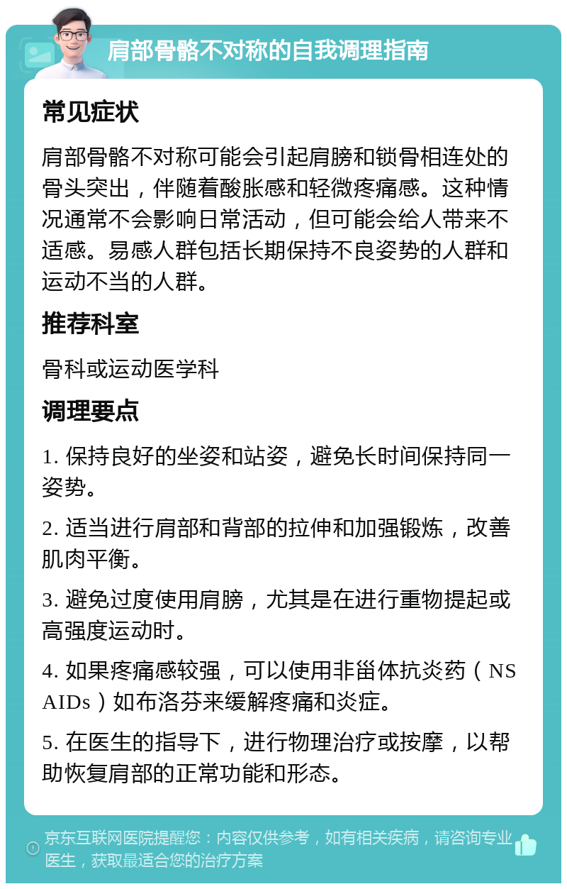 肩部骨骼不对称的自我调理指南 常见症状 肩部骨骼不对称可能会引起肩膀和锁骨相连处的骨头突出，伴随着酸胀感和轻微疼痛感。这种情况通常不会影响日常活动，但可能会给人带来不适感。易感人群包括长期保持不良姿势的人群和运动不当的人群。 推荐科室 骨科或运动医学科 调理要点 1. 保持良好的坐姿和站姿，避免长时间保持同一姿势。 2. 适当进行肩部和背部的拉伸和加强锻炼，改善肌肉平衡。 3. 避免过度使用肩膀，尤其是在进行重物提起或高强度运动时。 4. 如果疼痛感较强，可以使用非甾体抗炎药（NSAIDs）如布洛芬来缓解疼痛和炎症。 5. 在医生的指导下，进行物理治疗或按摩，以帮助恢复肩部的正常功能和形态。