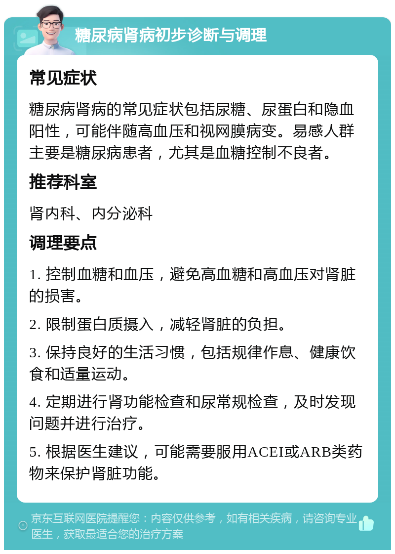 糖尿病肾病初步诊断与调理 常见症状 糖尿病肾病的常见症状包括尿糖、尿蛋白和隐血阳性，可能伴随高血压和视网膜病变。易感人群主要是糖尿病患者，尤其是血糖控制不良者。 推荐科室 肾内科、内分泌科 调理要点 1. 控制血糖和血压，避免高血糖和高血压对肾脏的损害。 2. 限制蛋白质摄入，减轻肾脏的负担。 3. 保持良好的生活习惯，包括规律作息、健康饮食和适量运动。 4. 定期进行肾功能检查和尿常规检查，及时发现问题并进行治疗。 5. 根据医生建议，可能需要服用ACEI或ARB类药物来保护肾脏功能。